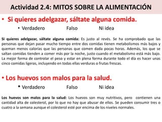 Actividad 2.4: MITOS SOBRE LA ALIMENTACIÓN
• Si quieres adelgazar, sáltate alguna comida.
• Verdadero Falso Ni idea
Si quieres adelgazar, sáltate alguna comida: Es justo al revés. Se ha comprobado que las
personas que dejan pasar mucho tiempo entre dos comidas tienen metabolismos más bajos y
queman menos calorías que las personas que comen dada pocas horas. Además, los que se
saltan comidas tienden a comer más por la noche, justo cuando el metabolismo está más bajo.
La mejor forma de controlar el peso y estar en plena forma durante todo el día es hacer unas
cinco comidas ligeras, incluyendo en todas ellas verduras o frutas frescas.
• Los huevos son malos para la salud.
• Verdadero Falso Ni idea
Los huevos son malos para la salud: Los huevos son muy nutritivos, pero contienen una
cantidad alta de colesterol, por lo que no hay que abusar de ellos. Se pueden consumir tres o
cuatro a la semana aunque el colesterol esté por encima de los niveles normales.
 