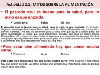 Actividad 2.5: MITOS SOBRE LA ALIMENTACIÓN
• El pescado azul es bueno para la salud, pero lo
malo es que engorda.
• Verdadero Falso Ni idea
El pescado azul es bueno para la salud, pero lo malo es que engorda: Es al revés.
Según un estudio publicado en el Diario de la Nutrición Médica Norteamericana, comer atún,
salmón, sardinas... no sólo es excelente para la salud sino que ayuda a perder peso. En
dicha investigación, el grupo que tomó diariamente pescado azul (rico en ácidos grasos
Omega-3) no sólo rebajo más sus niveles de colesterol y su riesgo de diabetes que los otros
dos grupos (que siguieron una dieta para perder peso o tomaron pescado azul sólo una vez
a la semana), sino que perdieron una media de 3 kg. más.
• Para estar bien alimentado hay que comer mucha
carne.
• Verdadero Falso Ni idea
Para estar bien alimentado hay que comer mucha carne: Para estar bien alimentado
hay que comer de todo. La carne cumple una función muy importante, pero es preciso
ingerir otros alimentos.
 