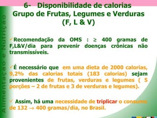 6-  Disponibilidade de calorias  Grupo de Frutas, Legumes e Verduras (F, L & V) Recomendação da OMS :    400 gramas de F,L&V/dia para prevenir doenças crônicas não transmissíveis. É necessário que ,   em uma dieta de 2000 calorias, 9,2% das calorias totais (183 calorias)   sejam provenientes   de frutas, verduras e legumes ( 5 porções – 2 de frutas e 3 de verduras e legumes).   Assim, há uma   necessidade de  triplicar  o consumo de 132    400 gramas/dia, no Brasil. 