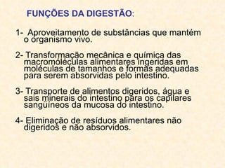 FUNÇÕES DA DIGESTÃO :   1-  Aproveitamento de substâncias que mantém o organismo vivo.  2- Transformação mecânica e química das macromóléculas alimentares ingeridas em moléculas de tamanhos e formas adequadas para serem absorvidas pelo intestino.  3- Transporte de alimentos digeridos, água e sais minerais do intestino para os capilares sangüíneos da mucosa do intestino.  4- Eliminação de resíduos alimentares não digeridos e não absorvidos.  