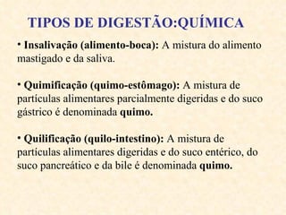 Insalivação (alimento-boca):  A mistura do alimento mastigado e da saliva. Quimificação (quimo-estômago):  A mistura de partículas alimentares parcialmente digeridas  e do suco gástrico  é denominada   quimo. Quilificação (quilo-intestino):  A mistura de partículas alimentares digeridas  e do suco entérico, do suco pancreático e da bile  é denominada   quimo. TIPOS DE DIGESTÃO:QUÍMICA 