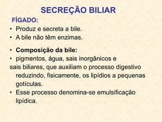 SECREÇÃO BILIAR   FÍGADO:   Produz e secreta a bile. A bile não têm enzimas. Composição da bile:  pigmentos, água, sais inorgânicos e sais biliares,   que auxiliam o processo digestivo reduzindo, fisicamente, os lipídios a pequenas gotículas.  Esse processo denomina-se  emulsificação lipídica .  