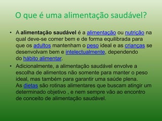 O que é uma alimentação saudável?
• A alimentação saudável é a alimentação ou nutrição na
qual deve-se comer bem e de forma equilibrada para
que os adultos mantenham o peso ideal e as crianças se
desenvolvam bem e intelectualmente, dependendo
do hábito alimentar.
• Adicionalmente, a alimentação saudável envolve a
escolha de alimentos não somente para manter o peso
ideal, mas também para garantir uma saúde plena.
As dietas são rotinas alimentares que buscam atingir um
determinado objetivo , e nem sempre vão ao encontro
de conceito de alimentação saudável.
 