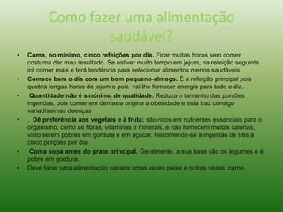 Como fazer uma alimentação
saudável?
• Coma, no mínimo, cinco refeições por dia. Ficar muitas horas sem comer
costuma dar mau resultado. Se estiver muito tempo em jejum, na refeição seguinte
irá comer mais e terá tendência para selecionar alimentos menos saudáveis.
• Comece bem o dia com um bom pequeno-almoço. É a refeição principal pois
quebra longas horas de jejum e pois vai lhe fornecer energia para todo o dia.
• Quantidade não é sinónimo de qualidade. Reduza o tamanho das porções
ingeridas, pois comer em demasia origina a obesidade e esta traz consigo
variadíssimas doenças
• . Dê preferência aos vegetais e à fruta: são ricos em nutrientes essenciais para o
organismo, como as fibras, vitaminas e minerais, e não fornecem muitas calorias,
visto serem pobres em gordura e em açúcar. Recomenda-se a ingestão de três a
cinco porções por dia.
• Coma sopa antes do prato principal. Geralmente, a sua base são os legumes e é
pobre em gordura.
• Deve fazer uma alimentação variada umas vezes peixe e outras vezes carne.
 