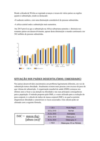 Desde a década de 90 têm-se registado avanços e recuos de vários países ou regiões
quanto á subnutrição, tendo-se destacado:
-O sudoeste asiático, com uma diminuição considerável de pessoas subnutridas.
-A africa central onde a subnutrição mais aumentou.
Ate 2015 prevê-se que a subnutrição na Africa subsariana aumente e diminuía nos
restantes países em desenvolvimento, apesar desta diminuição o mundo continuará a ter
582 milhões de pessoas subnutridas.

Situação nos países desenvolvidos; (obesidade)
Nos países desenvolvidos encontramos um problema ligeiramente diferente, em vez de
subnutrição temos obesidade. Atualmente existem mais pessoas com excesso de peso do
que vítimas de subnutrição. A organização mundial de saúde (OMS) começou nos
últimos anos a focar a sua atenção na obesidade e nas suas principais consequências
para a população. O método proposto pela OMS, e o mais utilizado para a avaliação do
peso corporal, é o cálculo do índice de massa corporal (IMC), no qual se permite
diagnosticar obesidade e caracterizar os riscos associados. Este cálculo pode ser
efetuado com a seguinte fórmula;

.

 