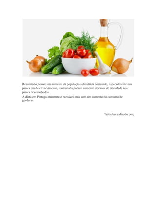 Resumindo, houve um aumento da população subnutrida no mundo, especialmente nos
países em desenvolvimento, contrariada por um aumento de casos de obesidade nos
países desenvolvidos.
A dieta em Portugal mantem-se razoável, mas com um aumento no consumo de
gorduras.

Trabalho realizado por;

 