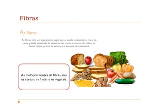 Fibras

As fibras
 As fibras têm um importante papel para a saúde, reduzindo o risco de
  uma grande variedade de doenças, tais como o cancro do cólon, as
        hemorróidas, prisão de ventre e o excesso de colesterol.




As melhores fontes de fibras, são
os cereais, as frutas e os vegetais.
 