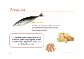 Proteínas




 As melhores fontes de proteínas são os
 lacticínios (leite, queijo, iogurte), carnes,
pescado, ovos e leguminosas (feijão, favas,
          ervilhas, grão-de-bico) .
 