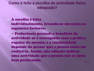 Como é feita a escolha da actividade física adequada?A escolha é feita individualmente, levando-se em conta os seguintes factores:• Preferência pessoal: o benefício da actividade só é conseguido com a prática regular da mesma, e a continuidade depende do prazer que a pessoa sente em realizá-la. Assim, não adianta indicar uma actividade que a pessoa não se sinta bem praticando. …