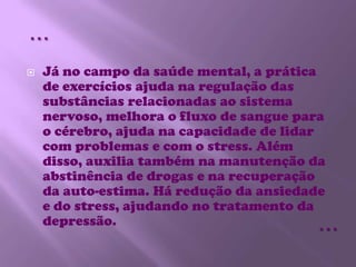 Já no campo da saúde mental, a prática de exercícios ajuda na regulação das substâncias relacionadas ao sistema nervoso, melhora o fluxo de sangue para o cérebro, ajuda na capacidade de lidar com problemas e com o stress. Além disso, auxilia também na manutenção da abstinência de drogas e na recuperação da auto-estima. Há redução da ansiedade e do stress, ajudando no tratamento da depressão. ……