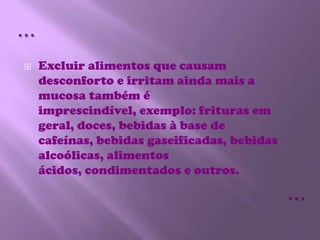 Excluir alimentos que causam desconforto e irritam ainda mais a mucosa também é imprescindível, exemplo: frituras em geral, doces, bebidas à base de cafeínas, bebidas gaseificadas, bebidas alcoólicas, alimentos ácidos, condimentados e outros.……