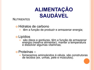  Hidratos de carbono
 têm a função de produzir e armazenar energia;
 Lipídios
 são óleos e gorduras, têm a função de armazenar
energia (reserva alimentar), manter a temperatura
e dissolver algumas vitaminas;
 Proteínas –
 fornecemos aminoácidos á célula, são construtoras
de tecidos (ex. unhas, pele e músculos).
NUTRIENTES
ALIMENTAÇÃO
SAUDÁVEL
 