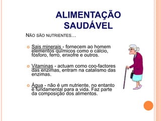  Sais minerais - fornecem ao homem
elementos químicos como o cálcio,
fósforo, ferro, enxofre e outros.
 Vitaminas - actuam como coo-factores
das enzimas, entram na catalismo das
enzimas.
 Água - não é um nutriente, no entanto
é fundamental para a vida. Faz parte
da composição dos alimentos.
NÃO SÃO NUTRIENTES…
ALIMENTAÇÃO
SAUDÁVEL
 