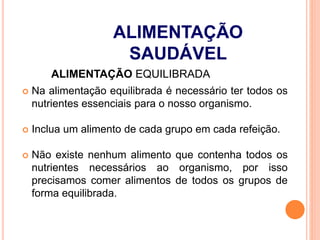 ALIMENTAÇÃO EQUILIBRADA
 Na alimentação equilibrada é necessário ter todos os
nutrientes essenciais para o nosso organismo.
 Inclua um alimento de cada grupo em cada refeição.
 Não existe nenhum alimento que contenha todos os
nutrientes necessários ao organismo, por isso
precisamos comer alimentos de todos os grupos de
forma equilibrada.
ALIMENTAÇÃO
SAUDÁVEL
 
