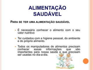 PARA SE TER UMA ALIMENTAÇÃO SAUDÁVEL
 É necessário conhecer o alimento com o seu
valor nutritivo
 Ter cuidados com a higiene pessoal, do ambiente
e do próprio alimento.
 Todos os manipuladores de alimentos precisam
conhecer essas informações que são
importantes para nossa saúde e que precisam
ser usadas no dia-a-dia.
ALIMENTAÇÃO
SAUDÁVEL
 