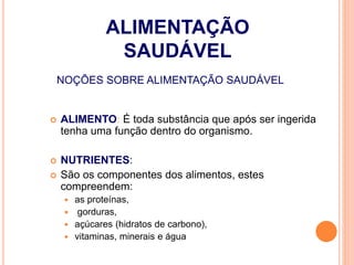 NOÇÕES SOBRE ALIMENTAÇÃO SAUDÁVEL
 ALIMENTO: É toda substância que após ser ingerida
tenha uma função dentro do organismo.
 NUTRIENTES:
 São os componentes dos alimentos, estes
compreendem:
 as proteínas,
 gorduras,
 açúcares (hidratos de carbono),
 vitaminas, minerais e água
ALIMENTAÇÃO
SAUDÁVEL
 