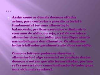 …Assim como as demais doenças citadas acima, para controlar a pressão arterial é fundamental ter uma alimentação balanceada, praticar exercícios e diminuir o consumo de sódio, ou seja, o sal de cozinha e alimentos ricos em sódio, por isso fique atento nas embalagens dos alimentos. Os alimentos industrializados geralmente são ricos em sódio.Como os leitores puderam observar a alimentação é algo essencial no combate destas doenças e outras que não foram citadas, por isso se faz necessário a conscientização de todos para uma vida mais saudável.