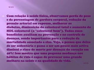 Com relação à saúde física, observamos perda de peso e da percentagem de gordura corporal, redução da pressão arterial em repouso, melhorar os diabetes, diminuição do colesterol total e aumento do HDL-colesterol (o "colesterol bom"). Todos esses benefícios auxiliam na prevenção e no controle de doenças, sendo importantes para a redução da mortalidade associada a elas. Veja, a pessoa que deixa de ser sedentária e passa a ser um pouco mais activa diminui o risco de morte por doenças do coração em 40%! Isso mostra que uma pequena mudança nos hábitos de vida é capaz de provocar uma grande melhora na saúde e na qualidade de vida.……