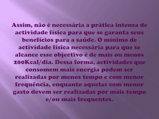 Assim, não é necessária a prática intensa de actividade física para que se garanta seus benefícios para a saúde. O mínimo de actividade física necessária para que se alcance esse objectivo é de mais ou menos 200Kcal/dia. Dessa forma, actividades que consomem mais energia podem ser realizadas por menos tempo e com menor frequência, enquanto aquelas com menor gasto devem ser realizadas por mais tempo e/ou mais frequentes.