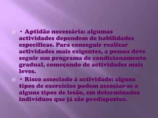 • Aptidão necessária: algumas actividades dependem de habilidades específicas. Para conseguir realizar actividades mais exigentes, a pessoa deve seguir um programa de condicionamento gradual, começando de actividades mais leves. • Risco associado à actividade: alguns tipos de exercícios podem associar-se a alguns tipos de lesão, em determinados indivíduos que já são predispostos. 