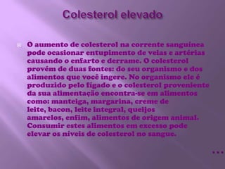 Colesterol elevadoO aumento de colesterol na corrente sanguínea pode ocasionar entupimento de veias e artérias causando o enfarto e derrame. O colesterol provém de duas fontes: do seu organismo e dos alimentos que você ingere. No organismo ele é produzido pelo fígado e o colesterol proveniente da sua alimentação encontra-se em alimentos como: manteiga, margarina, creme de leite, bacon, leite integral, queijos amarelos, enfim, alimentos de origem animal. Consumir estes alimentos em excesso pode elevar os níveis de colesterol no sangue.…