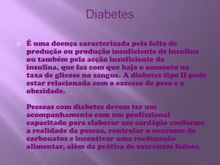 DiabetesÉ uma doença caracterizada pela falta de produção ou produção insuficiente de insulina ou também pela acção insuficiente da insulina, que faz com que haja o aumento na taxa de glicose no sangue. A diabetes tipo II pode estar relacionada com o excesso de peso e a obesidade.Pessoas com diabetes devem ter um acompanhamento com um profissional capacitado para elaborar um cardápio conforme a realidade da pessoa, controlar o consumo de carbonatos e incentivar uma reeducação alimentar, além da prática de exercícios físicos.