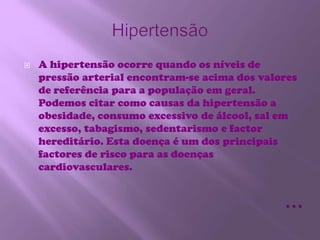 HipertensãoA hipertensão ocorre quando os níveis de pressão arterial encontram-se acima dos valores de referência para a população em geral. Podemos citar como causas da hipertensão a obesidade, consumo excessivo de álcool, sal em excesso, tabagismo, sedentarismo e factor hereditário. Esta doença é um dos principais factores de risco para as doenças cardiovasculares.…