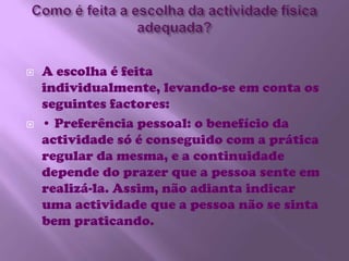 Como é feita a escolha da actividade física adequada?A escolha é feita individualmente, levando-se em conta os seguintes factores:• Preferência pessoal: o benefício da actividade só é conseguido com a prática regular da mesma, e a continuidade depende do prazer que a pessoa sente em realizá-la. Assim, não adianta indicar uma actividade que a pessoa não se sinta bem praticando. 
