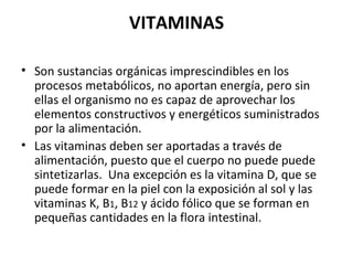 VITAMINAS Son sustancias orgánicas imprescindibles en los procesos metabólicos, no aportan energía, pero sin ellas el organismo no es capaz de aprovechar los elementos constructivos y energéticos suministrados por la alimentación. Las vitaminas deben ser aportadas a través de alimentación, puesto que el cuerpo no puede puede sintetizarlas.  Una excepción es la vitamina D, que se puede formar en la piel con la exposición al sol y las vitaminas K, B 1 , B 12  y ácido fólico que se forman en pequeñas cantidades en la flora intestinal. 