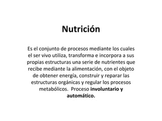 Nutrición Es el conjunto de procesos mediante los cuales el ser vivo utiliza, transforma e incorpora a sus propias estructuras una serie de nutrientes que recibe mediante la alimentación, con el objeto de obtener energía, construir y reparar las estructuras orgánicas y regular los procesos metabólicos.  Proceso  involuntario y automático. 