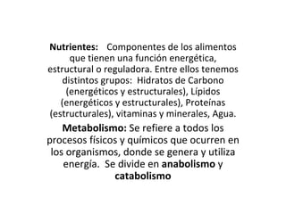 Nutrientes: Componentes de los alimentos que tienen una función energética, estructural o reguladora. Entre ellos tenemos distintos grupos:  Hidratos de Carbono (energéticos y estructurales), Lípidos (energéticos y estructurales), Proteínas (estructurales), vitaminas y minerales, Agua. Metabolismo:  Se refiere a todos los procesos físicos y químicos que ocurren en los organismos, donde se genera y utiliza energía.  Se divide en  anabolismo  y  catabolismo 