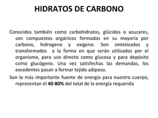HIDRATOS DE CARBONO Conocidos también como carbohidratos, glúcidos o azucares, son compuestos orgánicos formados en su mayoría por carbono, hidrogeno y oxigeno. Son sintetizados y transformados  a la forma en que serán utilizados por el organismo, para uso directo como glucosa y para depósito como glucógeno. Una vez satisfechas las demandas, los excedentes pasan a formar tejido adiposo. Son la más importante fuente de energía para nuestro cuerpo, representan el  40-80%  del total de la energía requerida 