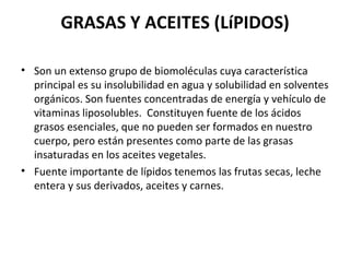 GRASAS Y ACEITES (LíPIDOS) Son un extenso grupo de biomoléculas cuya característica principal es su insolubilidad en agua y solubilidad en solventes orgánicos. Son fuentes concentradas de energía y vehículo de vitaminas liposolubles.  Constituyen fuente de los ácidos grasos esenciales, que no pueden ser formados en nuestro cuerpo, pero están presentes como parte de las grasas insaturadas en los aceites vegetales. Fuente importante de lípidos tenemos las frutas secas, leche entera y sus derivados, aceites y carnes. 