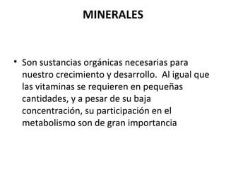 MINERALES Son sustancias orgánicas necesarias para nuestro crecimiento y desarrollo.  Al igual que las vitaminas se requieren en pequeñas cantidades, y a pesar de su baja concentración, su participación en el metabolismo son de gran importancia 