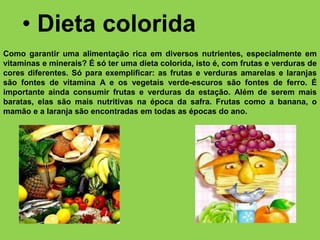 • Dieta colorida
Como garantir uma alimentação rica em diversos nutrientes, especialmente em
vitaminas e minerais? É só ter uma dieta colorida, isto é, com frutas e verduras de
cores diferentes. Só para exemplificar: as frutas e verduras amarelas e laranjas
são fontes de vitamina A e os vegetais verde-escuros são fontes de ferro. É
importante ainda consumir frutas e verduras da estação. Além de serem mais
baratas, elas são mais nutritivas na época da safra. Frutas como a banana, o
mamão e a laranja são encontradas em todas as épocas do ano.
 