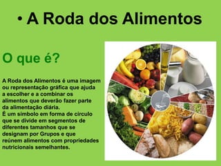 A Roda dos Alimentos é uma imagem
ou representação gráfica que ajuda
a escolher e a combinar os
alimentos que deverão fazer parte
da alimentação diária.
É um símbolo em forma de círculo
que se divide em segmentos de
diferentes tamanhos que se
designam por Grupos e que
reúnem alimentos com propriedades
nutricionais semelhantes.
• A Roda dos Alimentos
O que é?
 