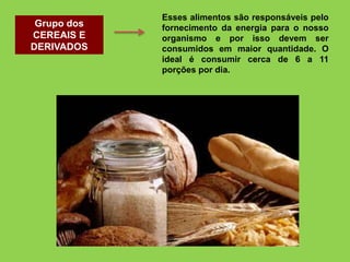 Grupo dos
CEREAIS E
DERIVADOS
Esses alimentos são responsáveis pelo
fornecimento da energia para o nosso
organismo e por isso devem ser
consumidos em maior quantidade. O
ideal é consumir cerca de 6 a 11
porções por dia.
 