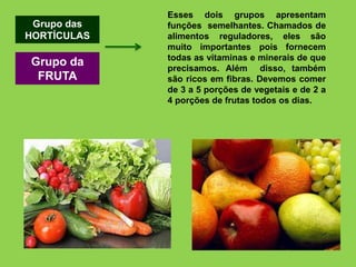 Grupo das
HORTÍCULAS
Grupo da
FRUTA
Esses dois grupos apresentam
funções semelhantes. Chamados de
alimentos reguladores, eles são
muito importantes pois fornecem
todas as vitaminas e minerais de que
precisamos. Além disso, também
são ricos em fibras. Devemos comer
de 3 a 5 porções de vegetais e de 2 a
4 porções de frutas todos os dias.
 