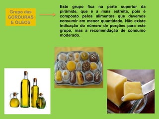 Grupo das
GORDURAS
E ÓLEOS
Este grupo fica na parte superior da
pirâmide, que é a mais estreita, pois é
composto pelos alimentos que devemos
consumir em menor quantidade. Não existe
indicação do número de porções para este
grupo, mas a recomendação de consumo
moderado.
 