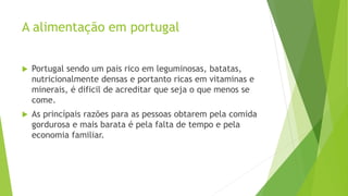 A alimentação em portugal
 Portugal sendo um pais rico em leguminosas, batatas,
nutricionalmente densas e portanto ricas em vitaminas e
minerais, é dificil de acreditar que seja o que menos se
come.
 As princípais razões para as pessoas obtarem pela comida
gordurosa e mais barata é pela falta de tempo e pela
economia familiar.
 