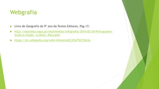Webgrafia
 Livro de Geografia do 9º ano da Textos Editores, Pag.17;
 http://expresso.sapo.pt/multimedia/infografia/2016-02-24-Portugueses-
estao-a-mudar--a-dieta.-Para-pior
 https://pt.wikipedia.org/wiki/Alimenta%C3%A7%C3%A3o
 