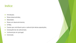 Indice
 Introdução;
 Países desenvolvidos;
 Obesidade;
 Paises em desenvolvimento;
 O PMA;
 Causas que contribuem para a subnutrição destas populações;
 Consequências da subnutrição;
 A alimentção em portugal;
 Conclusão.
 