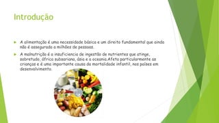 Introdução
 A alimentação é uma necessidade básica e um direito fundamental que ainda
não é assegurado a milhões de pessoas.
 A malnutrição é a insuficiencia de ingestão de nutrientes que atinge,
sobretudo, áfrica subsariana, ásia e a oceania.Afeta particularmente as
crianças e é uma importante causa da mortalidade infantil, nos países em
desenvolvimento.
 