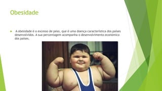 Obesidade
 A obesidade é o excesso de peso, que é uma doença característica dos países
desenvolvidos. A sua percentagem acompanha o desenvolvimento económico
dos países.
 