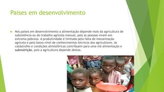 Paises em desenvolvimento
 Nos países em desenvolvimento a alimentação depende mais da agricultura de
subsistência ou do trabalho agrícola manual, pois as pessoas vivem em
extrema pobreza. A produtividade é limitada pela falta de mecanização
agrícola e pelo baixo nível de conhecimentos técnicos dos agricultores. As
catástrofes e condições atmosféricas contribuem para uma má alimentação e
subnutrição, pois a agricultura depende destas.
 