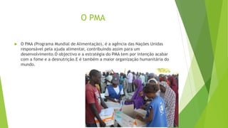 O PMA
 O PMA (Programa Mundial de Alimentação), é a agência das Nações Unidas
responsável pela ajuda alimentar, contribuindo assim para um
desenvolvimento.O objectivo e a estratégia do PMA tem por intenção acabar
com a fome e a desnutrição.E é também a maior organização humanitária do
mundo.
 