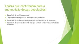 Causas que contribuem para a
subnutrição destas populações:
 Ocorrência de conflitos armados;
 O predomínio da agricultura tradicional de subsistência;
 Ocorrência de períodos de seca que condiciona a produção de alimentos;
 Ocorrência de períodos de inundações que também condiciona a produção de
alimentos;
 