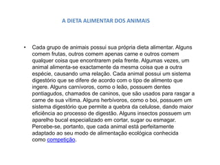 A DIETA ALIMENTAR DOS ANIMAIS
• Cada grupo de animais possui sua própria dieta alimentar. Alguns
comem frutas, outros comem apenas carne e outros comem
qualquer coisa que encontrarem pela frente. Algumas vezes, um
animal alimenta-se exactamente da mesma coisa que a outra
espécie, causando uma relação. Cada animal possui um sistema
digestório que se difere de acordo com o tipo de alimento que
ingere. Alguns carnívoros, como o leão, possuem dentes
pontiagudos, chamados de caninos, que são usados para rasgar a
carne de sua vítima. Alguns herbívoros, como o boi, possuem um
sistema digestório que permite a quebra da celulose, dando maior
eficiência ao processo de digestão. Alguns insectos possuem um
aparelho bucal especializado em cortar, sugar ou esmagar.
Percebe-se, portanto, que cada animal está perfeitamente
adaptado ao seu modo de alimentação ecológica conhecida
como competição.
 