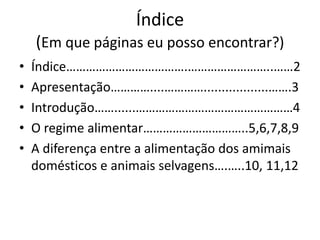 Índice
(Em que páginas eu posso encontrar?)
• Índice……………………………….……………………..……2
• Apresentação…………....…………..................…….3
• Introdução……......…………………………………………4
• O regime alimentar…………………………..5,6,7,8,9
• A diferença entre a alimentação dos amimais
domésticos e animais selvagens….…..10, 11,12
 
