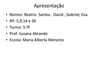 Apresentação
• Nomes: Beatriz Santos , David , Gabriel, Eva.
• Nº: 5,9,14 e 30
• Turma: 5.ºF
• Prof: Susana Abrande
• Escola: Maria Alberta Meneres
 